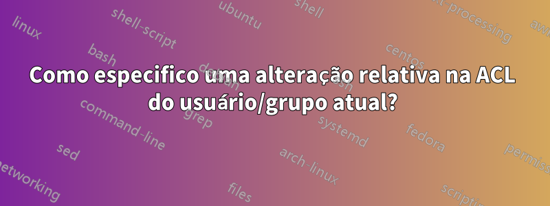 Como especifico uma alteração relativa na ACL do usuário/grupo atual?