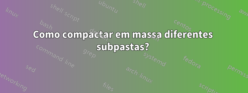Como compactar em massa diferentes subpastas?