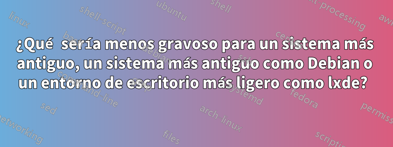 ¿Qué sería menos gravoso para un sistema más antiguo, un sistema más antiguo como Debian o un entorno de escritorio más ligero como lxde? 