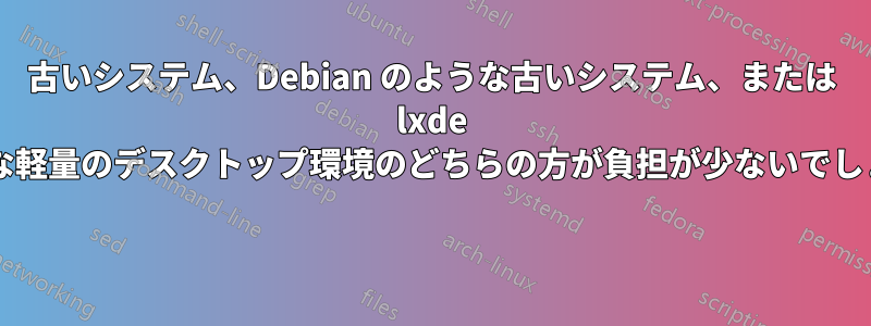 古いシステム、Debian のような古いシステム、または lxde のような軽量のデスクトップ環境のどちらの方が負担が少ないでしょうか? 