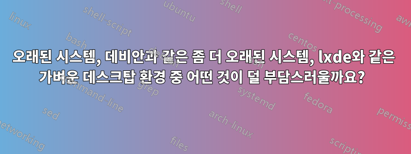 오래된 시스템, 데비안과 같은 좀 더 오래된 시스템, lxde와 같은 가벼운 데스크탑 환경 중 어떤 것이 덜 부담스러울까요? 
