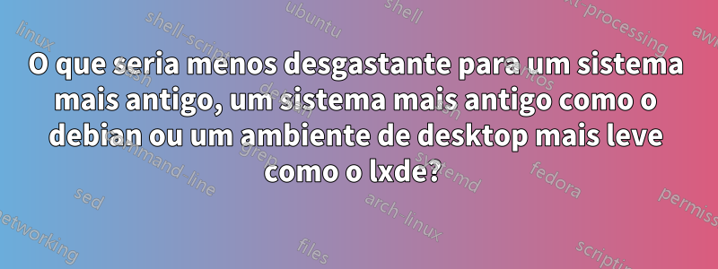 O que seria menos desgastante para um sistema mais antigo, um sistema mais antigo como o debian ou um ambiente de desktop mais leve como o lxde? 