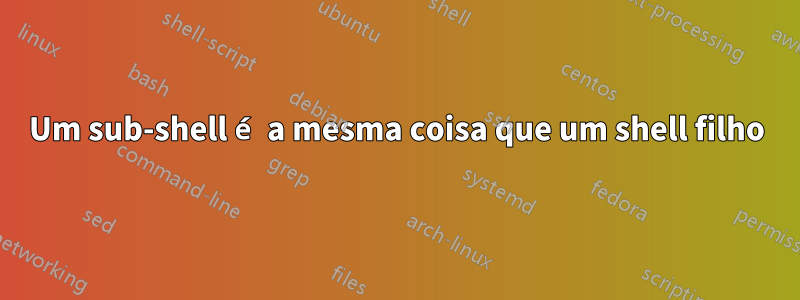 Um sub-shell é a mesma coisa que um shell filho