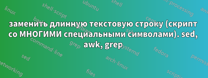 заменить длинную текстовую строку (скрипт со МНОГИМИ специальными символами). sed, awk, grep