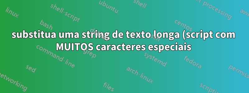 substitua uma string de texto longa (script com MUITOS caracteres especiais). sed, awk, grep
