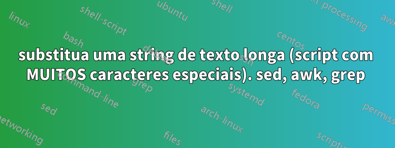 substitua uma string de texto longa (script com MUITOS caracteres especiais). sed, awk, grep