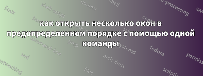 как открыть несколько окон в предопределенном порядке с помощью одной команды