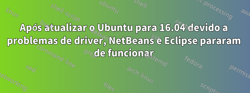 Após atualizar o Ubuntu para 16.04 devido a problemas de driver, NetBeans e Eclipse pararam de funcionar