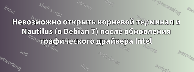 Невозможно открыть корневой терминал и Nautilus (в Debian 7) после обновления графического драйвера Intel