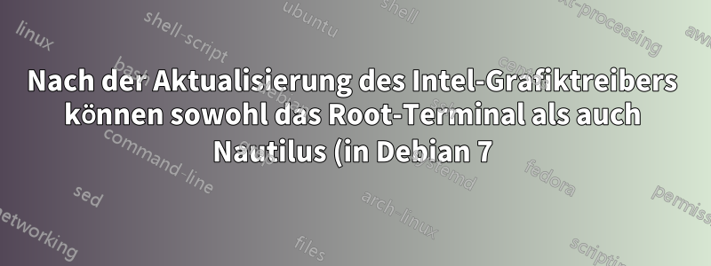 Nach der Aktualisierung des Intel-Grafiktreibers können sowohl das Root-Terminal als auch Nautilus (in Debian 7) nicht geöffnet werden