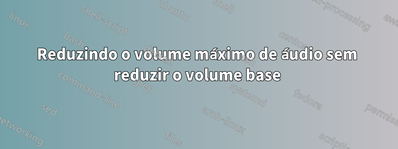 Reduzindo o volume máximo de áudio sem reduzir o volume base