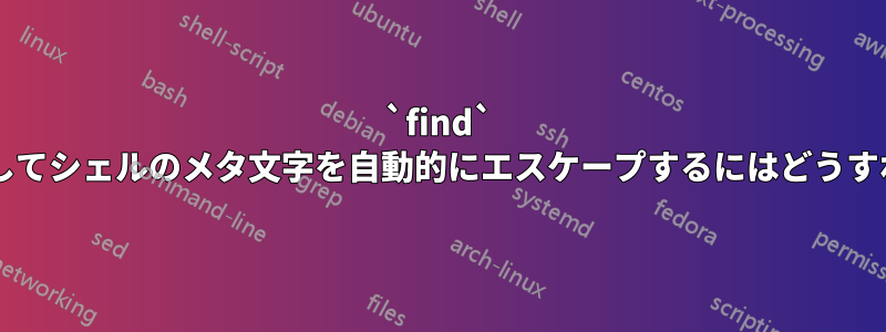 `find` コマンドを使用してシェルのメタ文字を自動的にエスケープするにはどうすればよいですか?