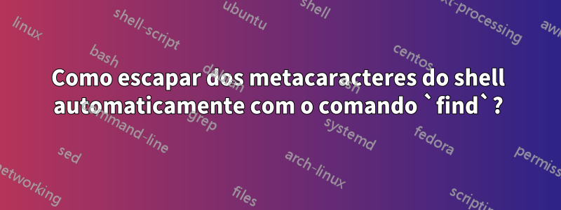 Como escapar dos metacaracteres do shell automaticamente com o comando `find`?