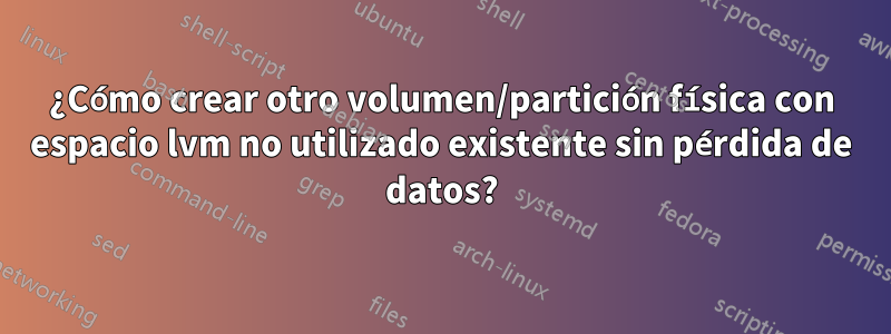 ¿Cómo crear otro volumen/partición física con espacio lvm no utilizado existente sin pérdida de datos?