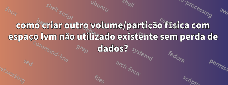 como criar outro volume/partição física com espaço lvm não utilizado existente sem perda de dados?