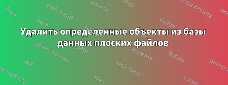 Удалить определенные объекты из базы данных плоских файлов