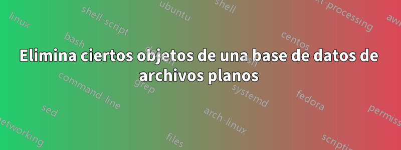 Elimina ciertos objetos de una base de datos de archivos planos