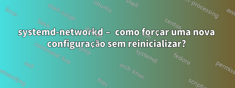 systemd-networkd – como forçar uma nova configuração sem reinicializar?