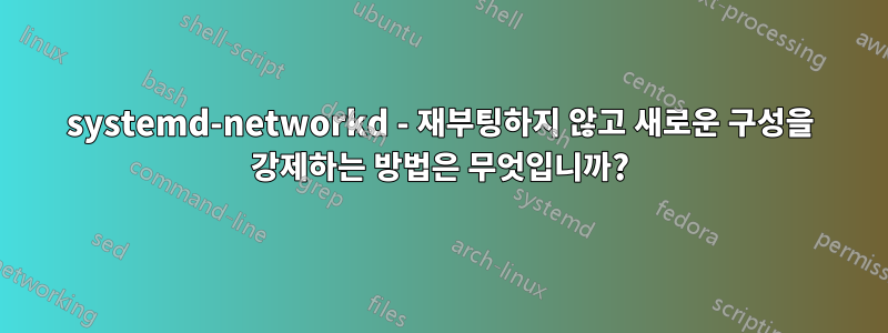 systemd-networkd - 재부팅하지 않고 새로운 구성을 강제하는 방법은 무엇입니까?