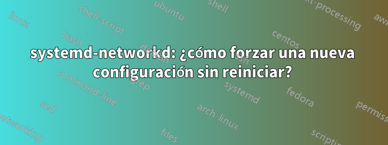 systemd-networkd: ¿cómo forzar una nueva configuración sin reiniciar?