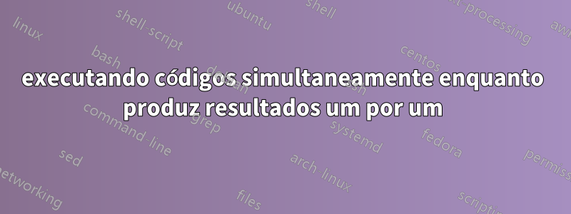 executando códigos simultaneamente enquanto produz resultados um por um