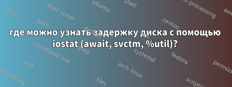 где можно узнать задержку диска с помощью iostat (await, svctm, %util)?