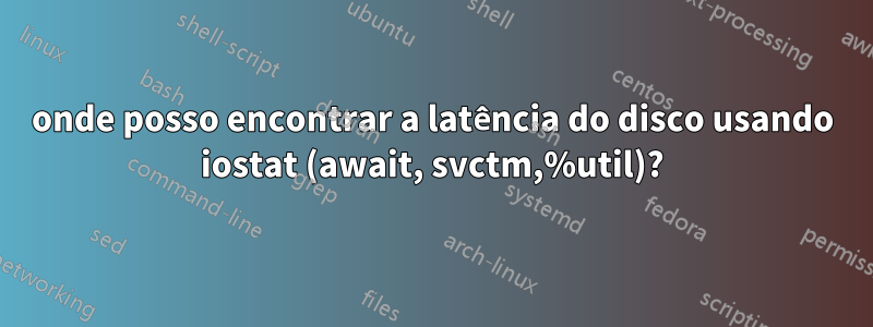 onde posso encontrar a latência do disco usando iostat (await, svctm,%util)?