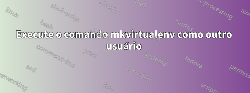 Execute o comando mkvirtualenv como outro usuário