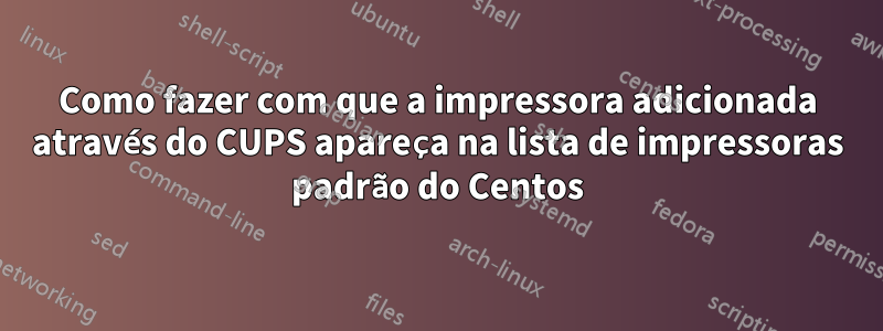 Como fazer com que a impressora adicionada através do CUPS apareça na lista de impressoras padrão do Centos