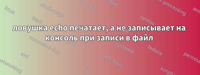 ловушка echo печатает, а не записывает на консоль при записи в файл