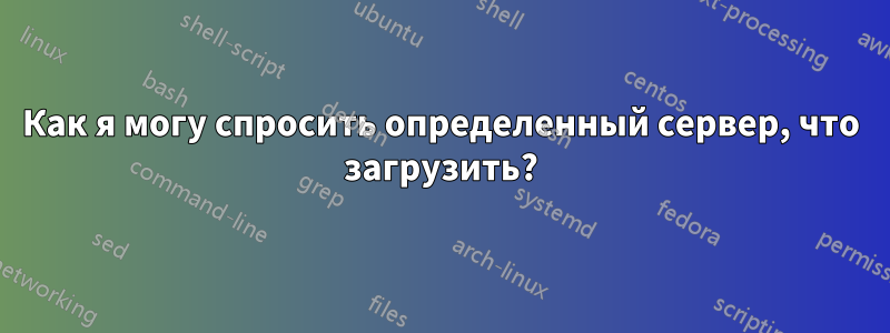 Как я могу спросить определенный сервер, что загрузить?