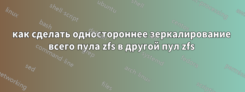 как сделать одностороннее зеркалирование всего пула zfs в другой пул zfs