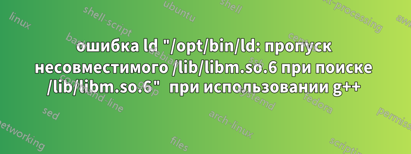 ошибка ld "/opt/bin/ld: пропуск несовместимого /lib/libm.so.6 при поиске /lib/libm.so.6" при использовании g++