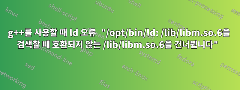 g++를 사용할 때 ld 오류 "/opt/bin/ld: /lib/libm.so.6을 검색할 때 호환되지 않는 /lib/libm.so.6을 건너뜁니다"