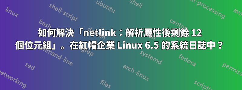 如何解決「netlink：解析屬性後剩餘 12 個位元組」。在紅帽企業 Linux 6.5 的系統日誌中？