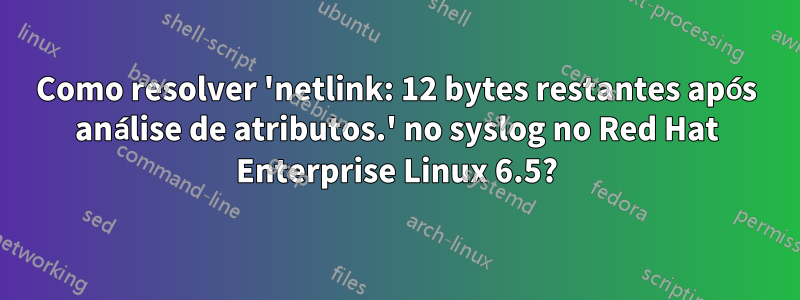 Como resolver 'netlink: 12 bytes restantes após análise de atributos.' no syslog no Red Hat Enterprise Linux 6.5?