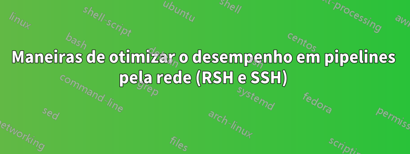 Maneiras de otimizar o desempenho em pipelines pela rede (RSH e SSH)