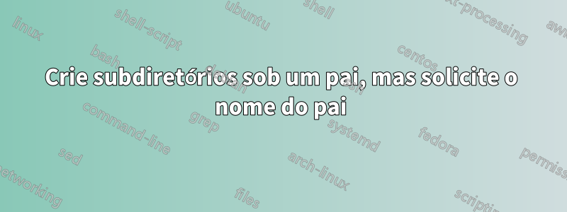 Crie subdiretórios sob um pai, mas solicite o nome do pai