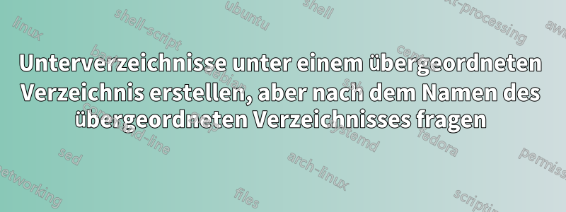 Unterverzeichnisse unter einem übergeordneten Verzeichnis erstellen, aber nach dem Namen des übergeordneten Verzeichnisses fragen