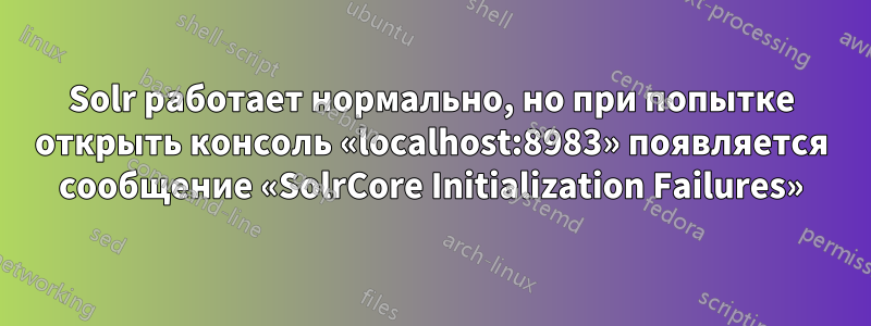 Solr работает нормально, но при попытке открыть консоль «localhost:8983» появляется сообщение «SolrCore Initialization Failures»