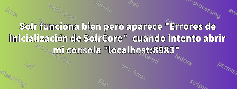 Solr funciona bien pero aparece "Errores de inicialización de SolrCore" cuando intento abrir mi consola "localhost:8983"