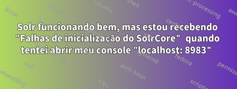 Solr funcionando bem, mas estou recebendo "Falhas de inicialização do SolrCore" quando tentei abrir meu console "localhost: 8983"