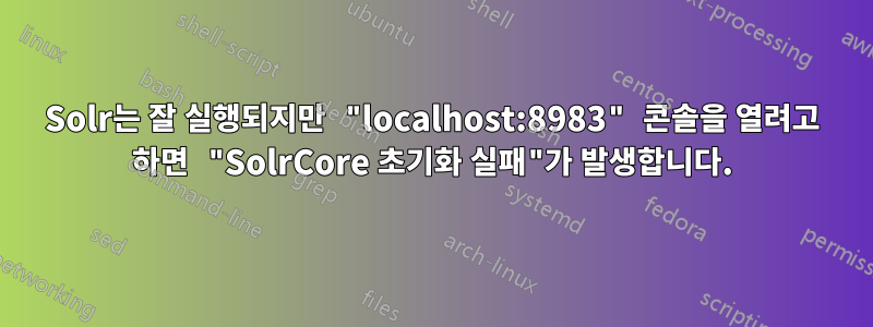 Solr는 잘 실행되지만 "localhost:8983" 콘솔을 열려고 하면 "SolrCore 초기화 실패"가 발생합니다.