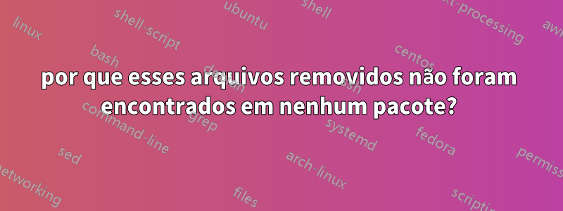 por que esses arquivos removidos não foram encontrados em nenhum pacote?