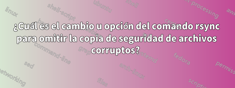 ¿Cuál es el cambio u opción del comando rsync para omitir la copia de seguridad de archivos corruptos? 