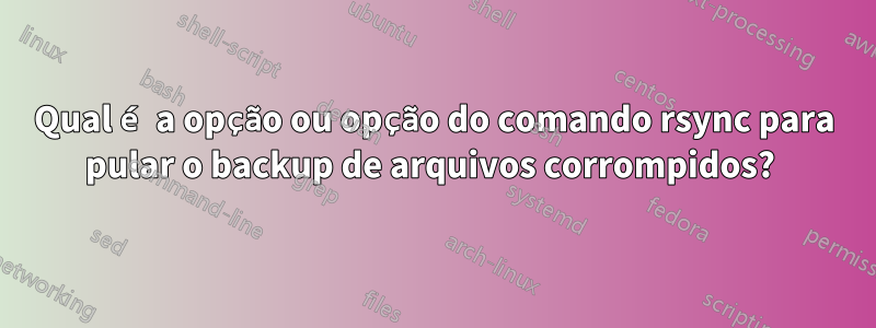 Qual é a opção ou opção do comando rsync para pular o backup de arquivos corrompidos? 