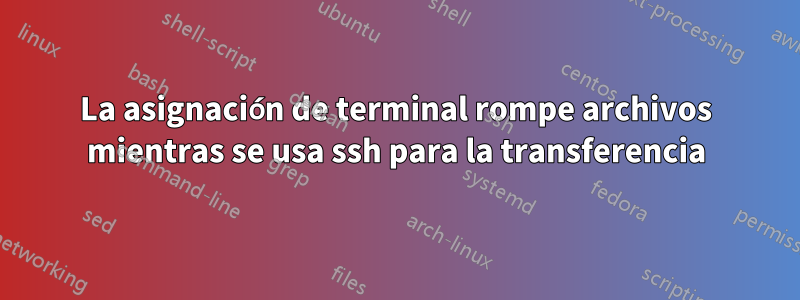 La asignación de terminal rompe archivos mientras se usa ssh para la transferencia