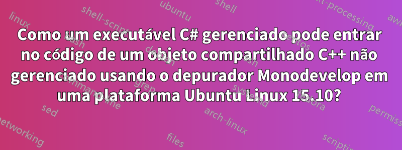Como um executável C# gerenciado pode entrar no código de um objeto compartilhado C++ não gerenciado usando o depurador Monodevelop em uma plataforma Ubuntu Linux 15.10?