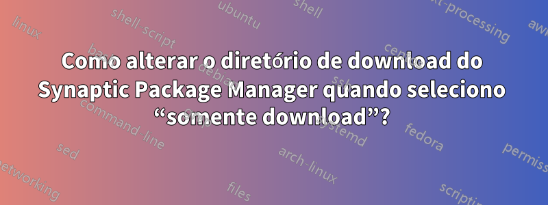 Como alterar o diretório de download do Synaptic Package Manager quando seleciono “somente download”?