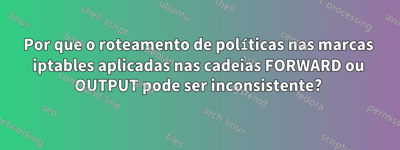 Por que o roteamento de políticas nas marcas iptables aplicadas nas cadeias FORWARD ou OUTPUT pode ser inconsistente?